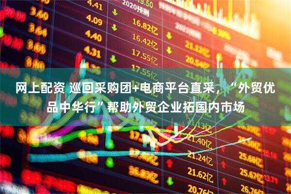 网上配资 巡回采购团+电商平台直采，“外贸优品中华行”帮助外贸企业拓国内市场