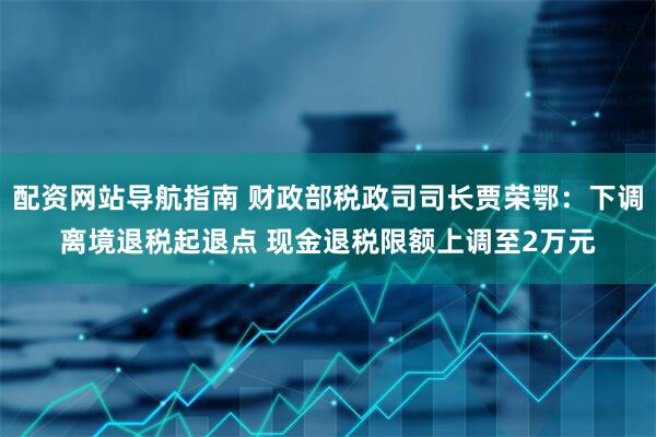 配资网站导航指南 财政部税政司司长贾荣鄂：下调离境退税起退点 现金退税限额上调至2万元