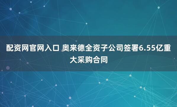 配资网官网入口 奥来德全资子公司签署6.55亿重大采购合同