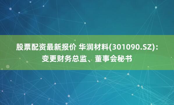 股票配资最新报价 华润材料(301090.SZ)：变更财务总监、董事会秘书