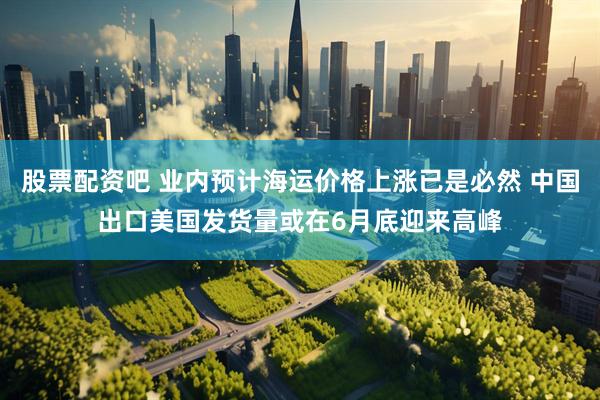 股票配资吧 业内预计海运价格上涨已是必然 中国出口美国发货量或在6月底迎来高峰