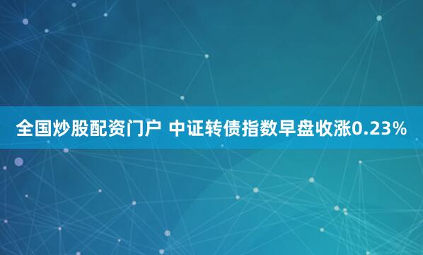 全国炒股配资门户 中证转债指数早盘收涨0.23%