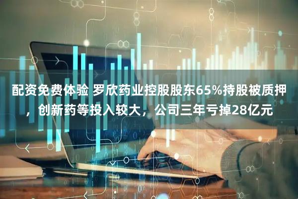 配资免费体验 罗欣药业控股股东65%持股被质押，创新药等投入较大，公司三年亏掉28亿元