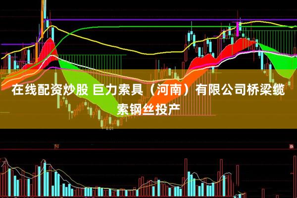 在线配资炒股 巨力索具（河南）有限公司桥梁缆索钢丝投产