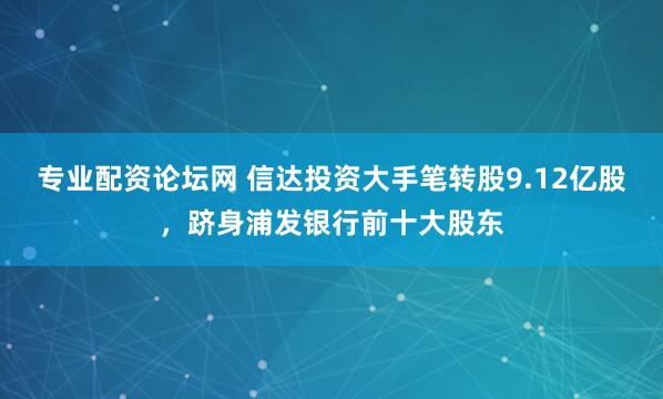 专业配资论坛网 信达投资大手笔转股9.12亿股，跻身浦发银行前十大股东