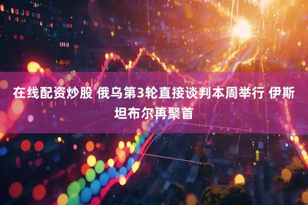 在线配资炒股 俄乌第3轮直接谈判本周举行 伊斯坦布尔再聚首
