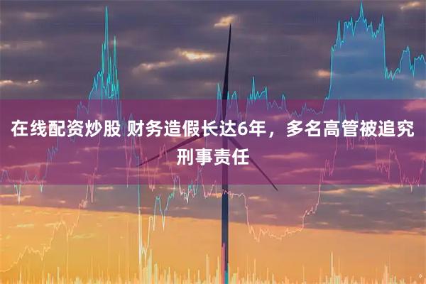 在线配资炒股 财务造假长达6年，多名高管被追究刑事责任