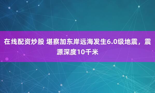 在线配资炒股 堪察加东岸远海发生6.0级地震，震源深度10千米