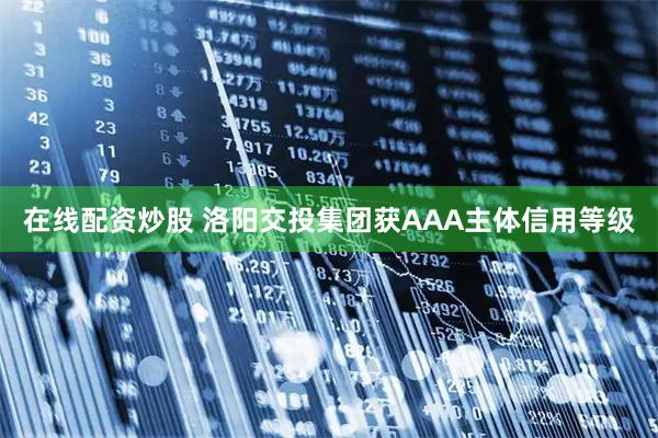 在线配资炒股 洛阳交投集团获AAA主体信用等级