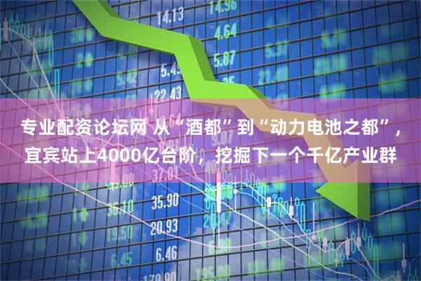 专业配资论坛网 从“酒都”到“动力电池之都”，宜宾站上4000亿台阶，挖掘下一个千亿产业群