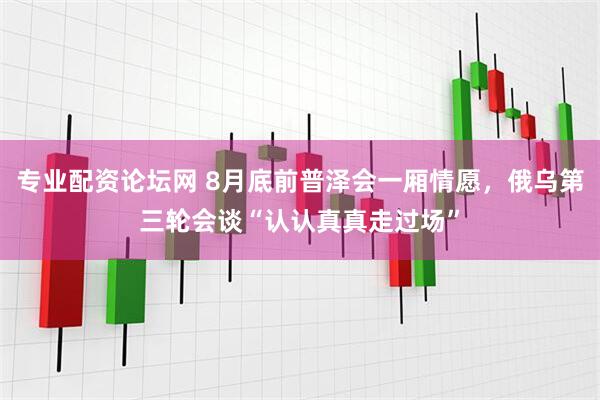 专业配资论坛网 8月底前普泽会一厢情愿，俄乌第三轮会谈“认认真真走过场”