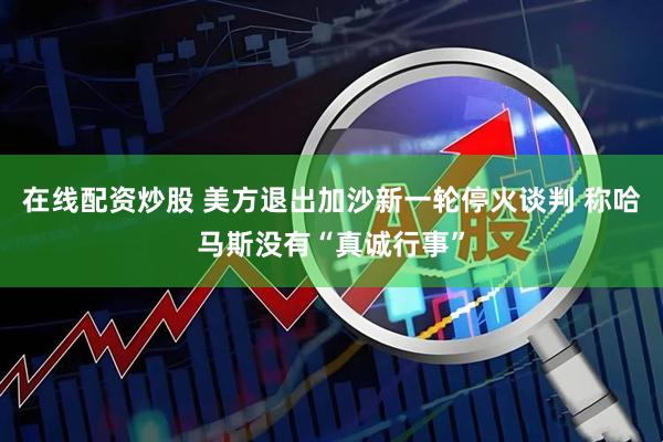 在线配资炒股 美方退出加沙新一轮停火谈判 称哈马斯没有“真诚行事”