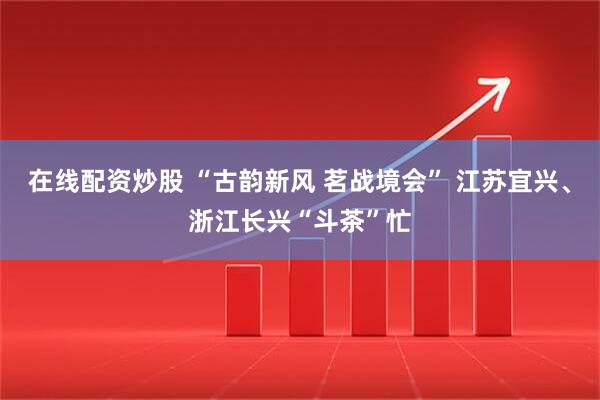在线配资炒股 “古韵新风 茗战境会” 江苏宜兴、浙江长兴“斗茶”忙
