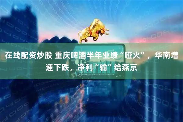 在线配资炒股 重庆啤酒半年业绩“哑火”，华南增速下跌，净利“输”给燕京