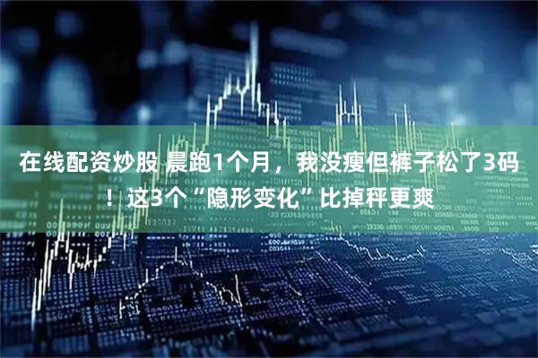在线配资炒股 晨跑1个月，我没瘦但裤子松了3码！这3个“隐形变化”比掉秤更爽
