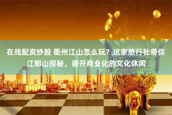 在线配资炒股 衢州江山怎么玩？这家旅行社带你江郎山探秘，避开商业化的文化休闲