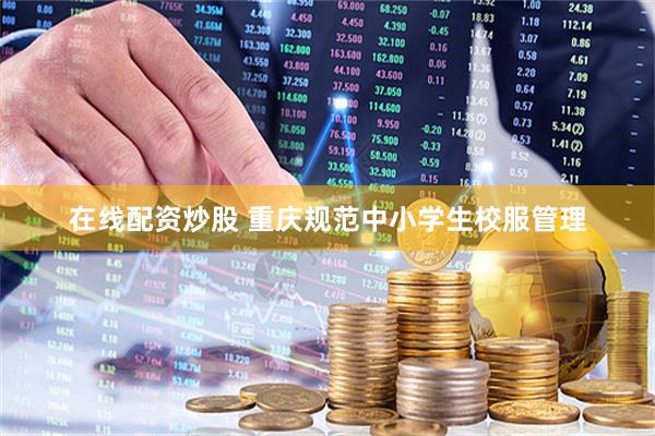 在线配资炒股 重庆规范中小学生校服管理