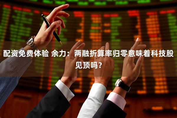 配资免费体验 余力：两融折算率归零意味着科技股见顶吗？