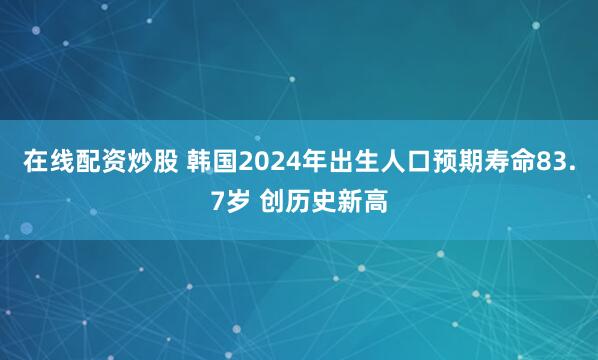 在线配资炒股 韩国2024年出生人口预期寿命83.7岁 创历史新高