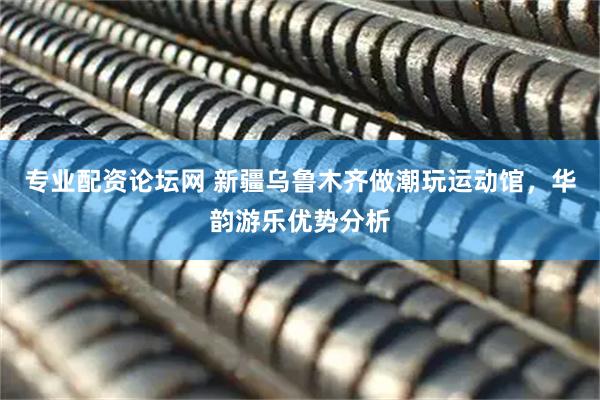 专业配资论坛网 新疆乌鲁木齐做潮玩运动馆，华韵游乐优势分析