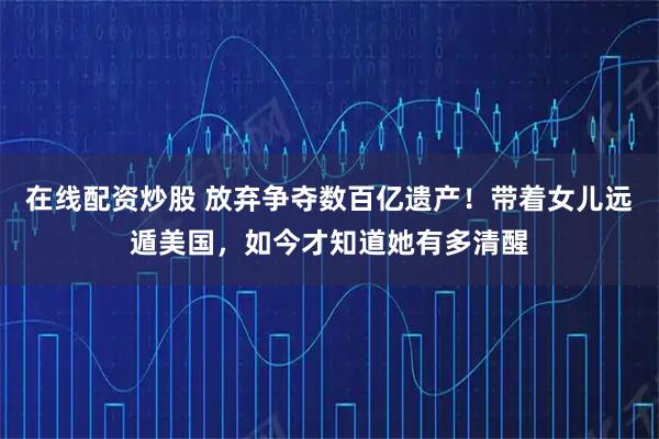 在线配资炒股 放弃争夺数百亿遗产！带着女儿远遁美国，如今才知道她有多清醒
