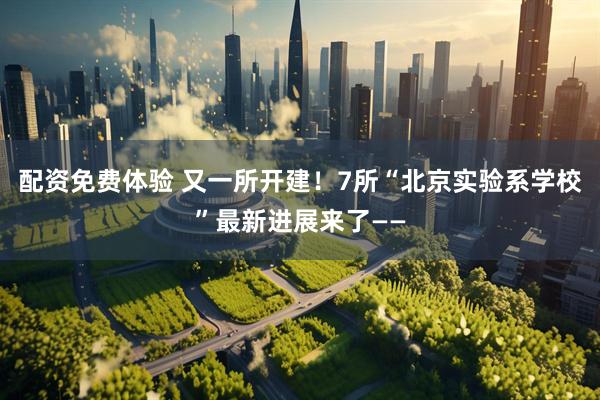 配资免费体验 又一所开建！7所“北京实验系学校”最新进展来了——