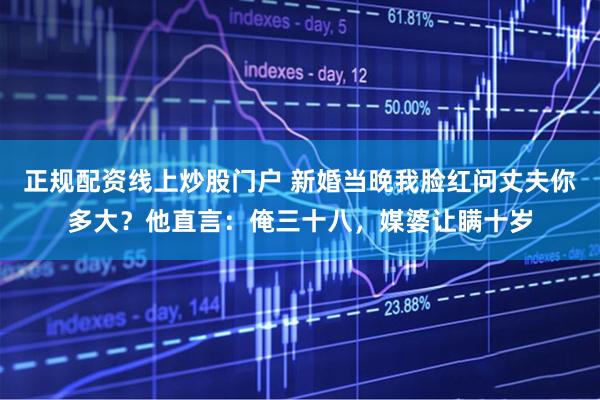 正规配资线上炒股门户 新婚当晚我脸红问丈夫你多大？他直言：俺三十八，媒婆让瞒十岁