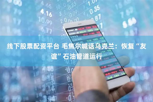 线下股票配资平台 毛焦尔喊话乌克兰：恢复“友谊”石油管道运行