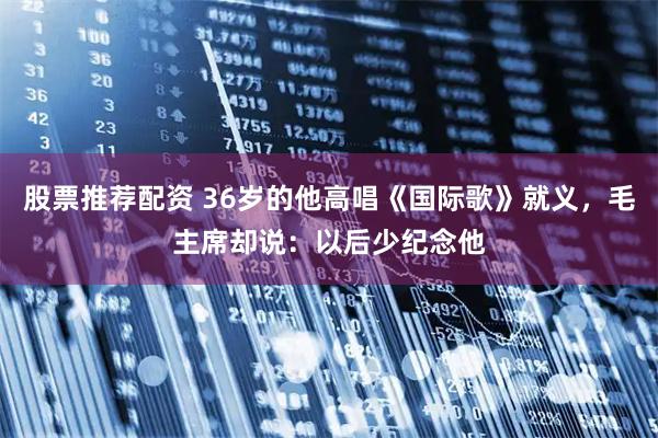 股票推荐配资 36岁的他高唱《国际歌》就义，毛主席却说：以后少纪念他